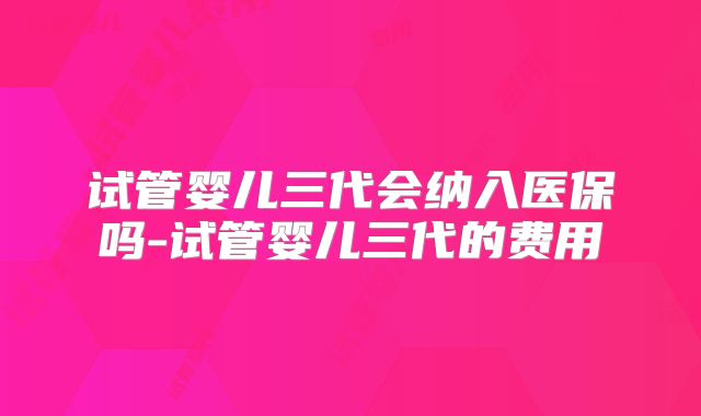 试管婴儿三代会纳入医保吗-试管婴儿三代的费用