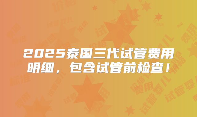 2025泰国三代试管费用明细，包含试管前检查！