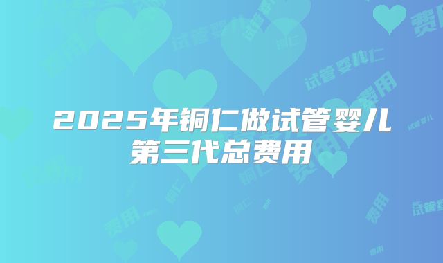 2025年铜仁做试管婴儿第三代总费用