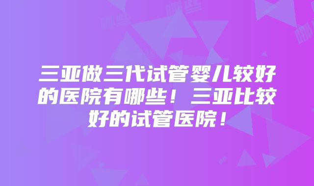 三亚做三代试管婴儿较好的医院有哪些!三亚比较好的试管医院!
