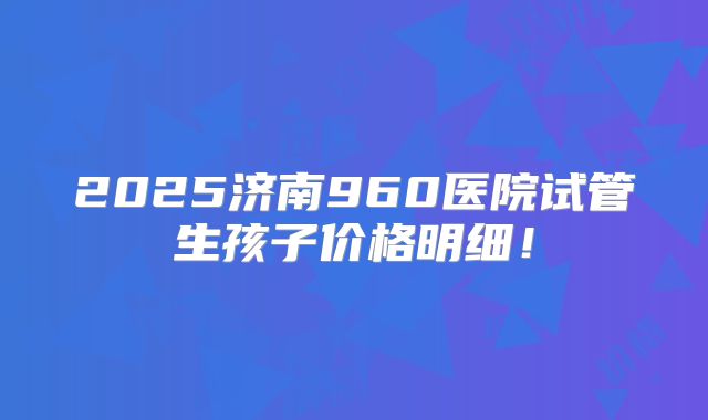 2025济南960医院试管生孩子价格明细！