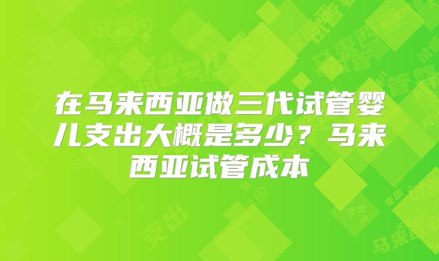 在马来西亚做三代试管婴儿支出大概是多少？马来西亚试管成本