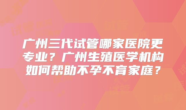 广州三代试管哪家医院更专业？广州生殖医学机构如何帮助不孕不育家庭？
