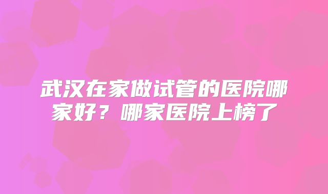 武汉在家做试管的医院哪家好?哪家医院上榜了