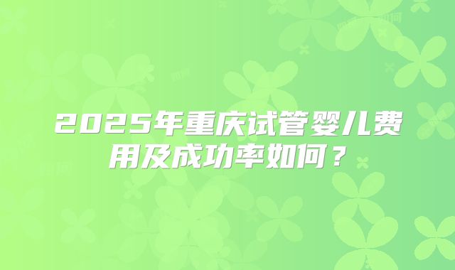 2025年重庆试管婴儿费用及成功率如何?