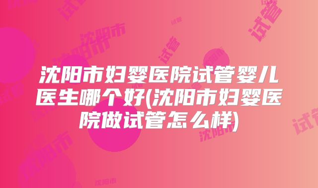 沈阳市妇婴医院试管婴儿医生哪个好(沈阳市妇婴医院做试管怎么样)
