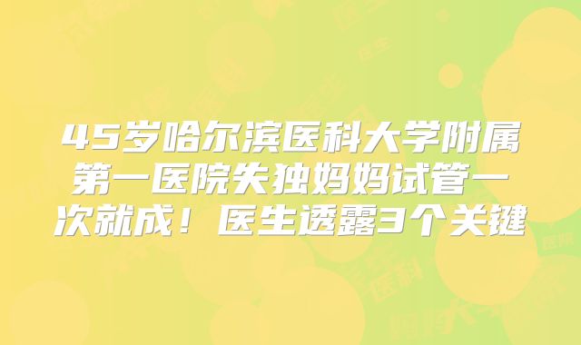 45岁哈尔滨医科大学附属第一医院失独妈妈试管一次就成！医生透露3个关键