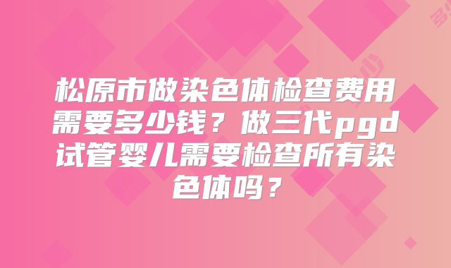 松原市做染色体检查费用需要多少钱?做三代pgd试管婴儿需要检查所有染色体吗?