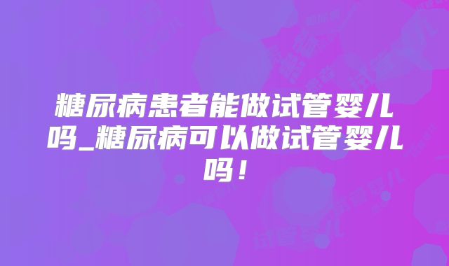 糖尿病患者能做试管婴儿吗_糖尿病可以做试管婴儿吗！