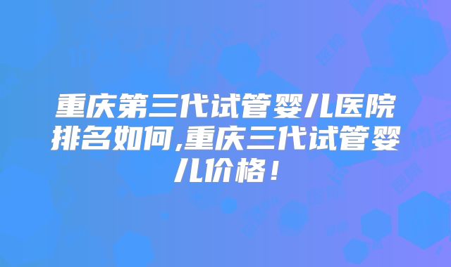 重庆第三代试管婴儿医院排名如何,重庆三代试管婴儿价格！