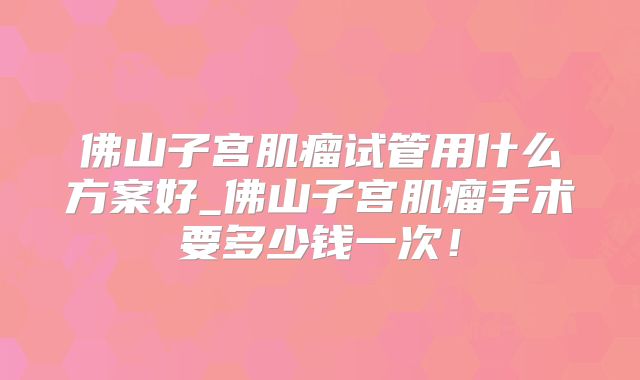 佛山子宫肌瘤试管用什么方案好_佛山子宫肌瘤手术要多少钱一次！