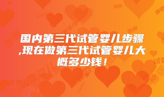 国内第三代试管婴儿步骤,现在做第三代试管婴儿大概多少钱！