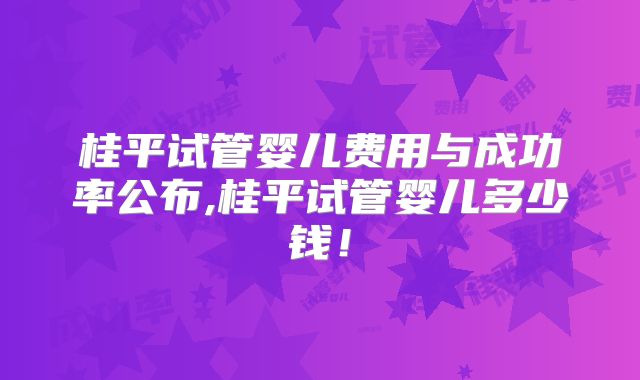 桂平试管婴儿费用与成功率公布,桂平试管婴儿多少钱！