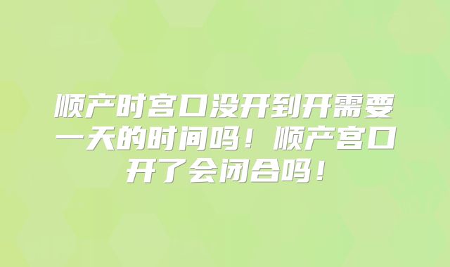 顺产时宫口没开到开需要一天的时间吗!顺产宫口开了会闭合吗!