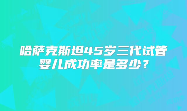 哈萨克斯坦45岁三代试管婴儿成功率是多少？