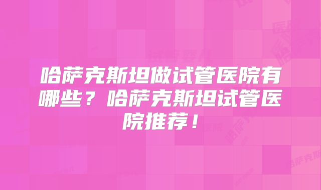 哈萨克斯坦做试管医院有哪些？哈萨克斯坦试管医院推荐！
