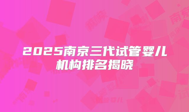 2025南京三代试管婴儿机构排名揭晓
