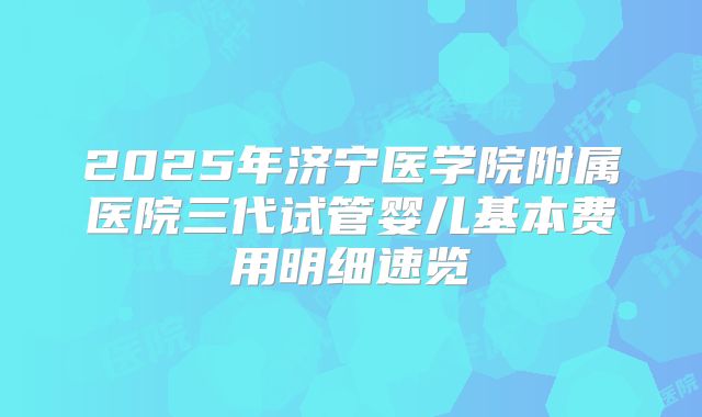 2025年济宁医学院附属医院三代试管婴儿基本费用明细速览