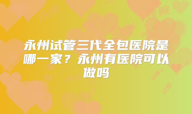 永州试管三代全包医院是哪一家？永州有医院可以做吗