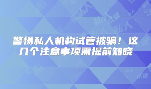 警惕私人机构试管被骗！这几个注意事项需提前知晓