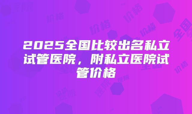 2025全国比较出名私立试管医院，附私立医院试管价格