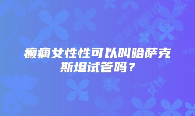癫痫女性性可以叫哈萨克斯坦试管吗？