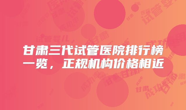 甘肃三代试管医院排行榜一览，正规机构价格相近