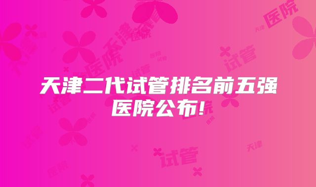天津二代试管排名前五强医院公布!
