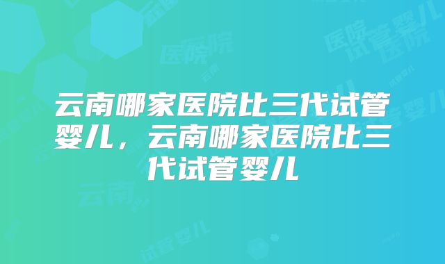 云南哪家医院比三代试管婴儿,云南哪家医院比三代试管婴儿