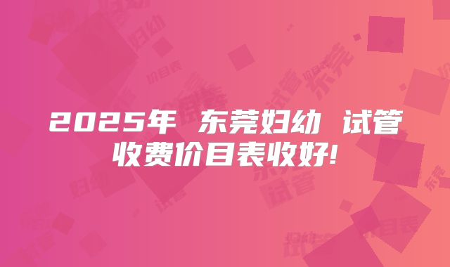 2025年 东莞妇幼 试管收费价目表收好!