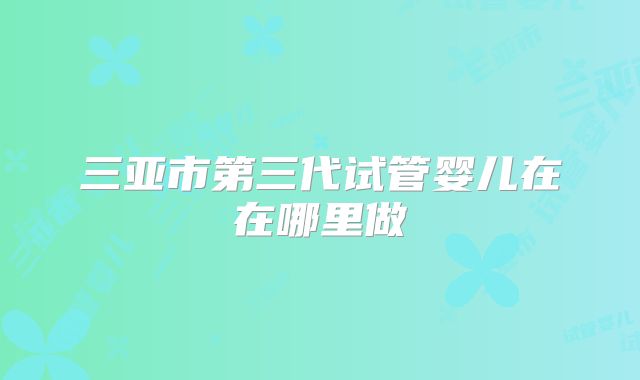 三亚市第三代试管婴儿在在哪里做