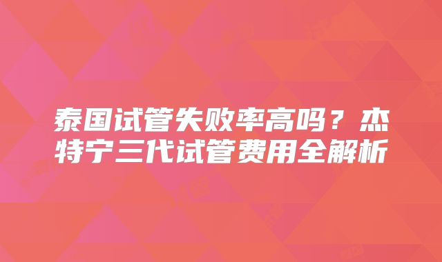 泰国试管失败率高吗？杰特宁三代试管费用全解析