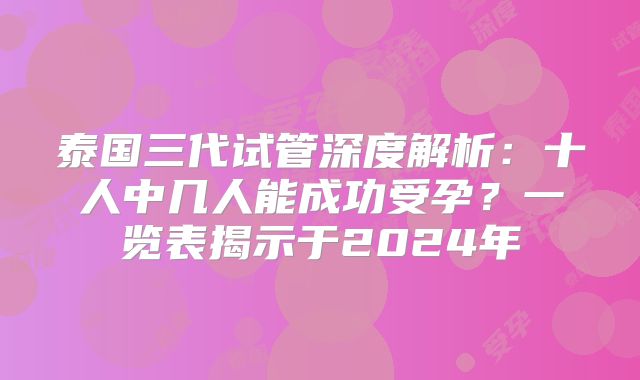 泰国三代试管深度解析:十人中几人能成功受孕?一览表揭示于2024年