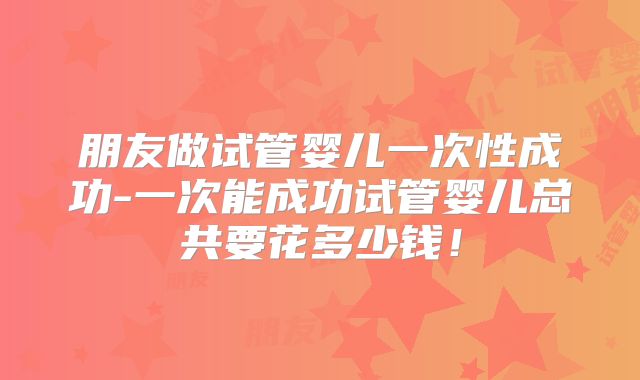 朋友做试管婴儿一次性成功-一次能成功试管婴儿总共要花多少钱！