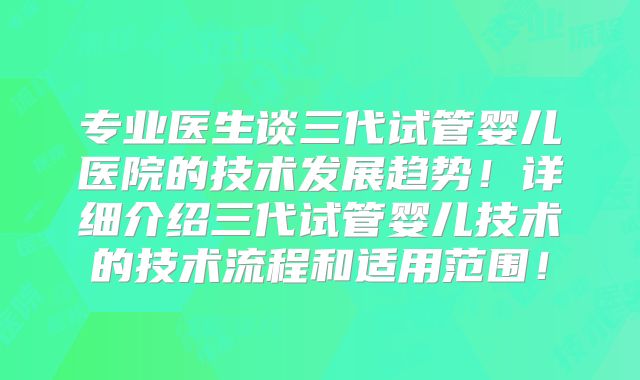 专业医生谈三代试管婴儿医院的技术发展趋势！详细介绍三代试管婴儿技术的技术流程和适用范围！