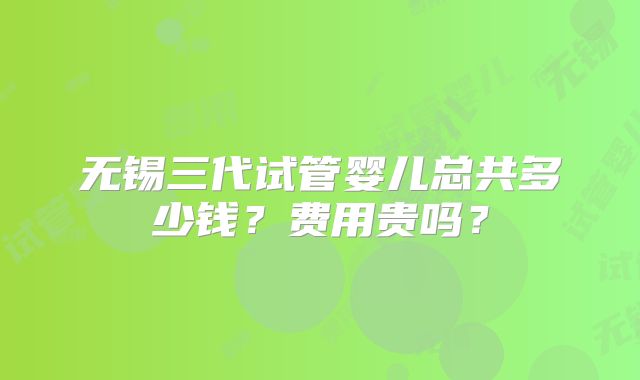 无锡三代试管婴儿总共多少钱？费用贵吗？