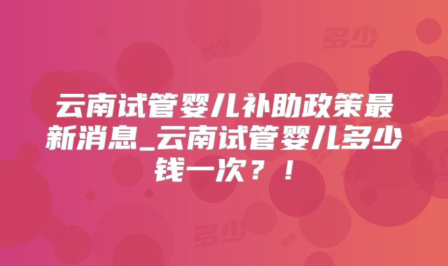 云南试管婴儿补助政策最新消息_云南试管婴儿多少钱一次?!