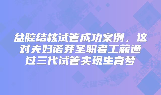 盆腔结核试管成功案例，这对夫妇诺芽圣职者工薪通过三代试管实现生育梦