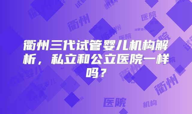 衢州三代试管婴儿机构解析,私立和公立医院一样吗?