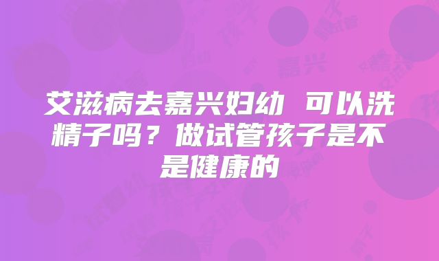 艾滋病去嘉兴妇幼 可以洗精子吗？做试管孩子是不是健康的