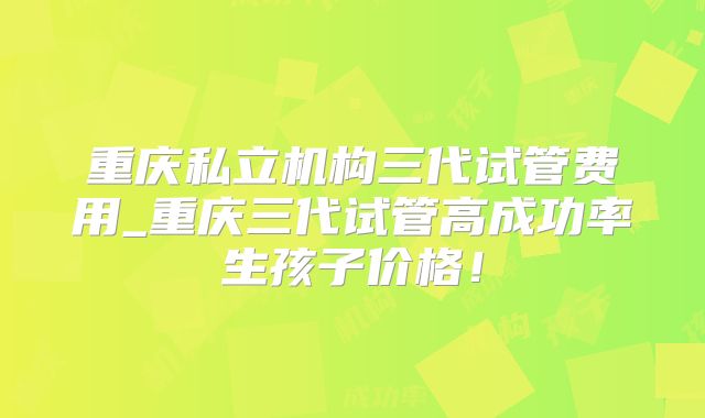 重庆私立机构三代试管费用_重庆三代试管高成功率生孩子价格！