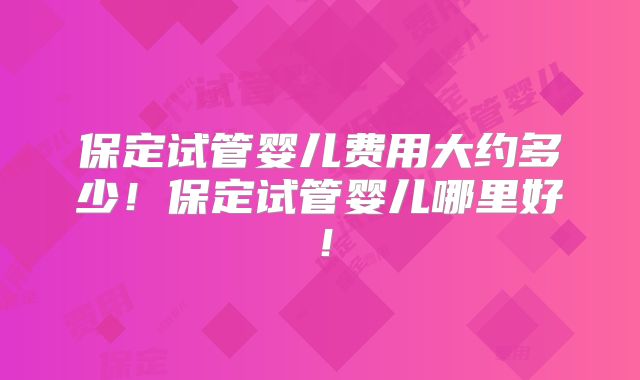 保定试管婴儿费用大约多少！保定试管婴儿哪里好！