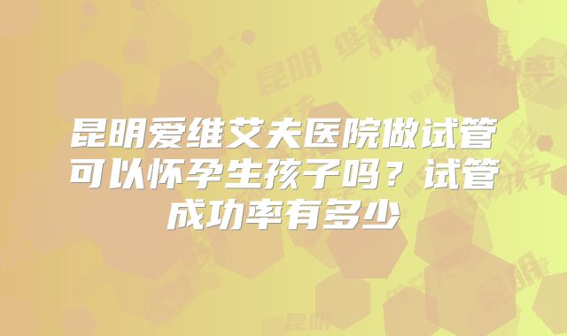 昆明爱维艾夫医院做试管可以怀孕生孩子吗?试管成功率有多少
