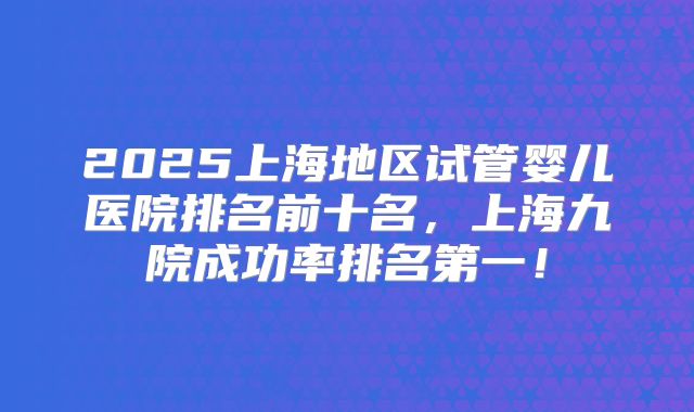 2025上海地区试管婴儿医院排名前十名,上海九院成功率排名第一!