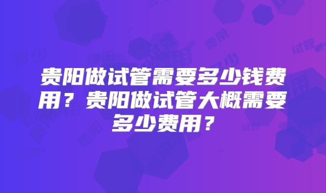 贵阳做试管需要多少钱费用?贵阳做试管大概需要多少费用?