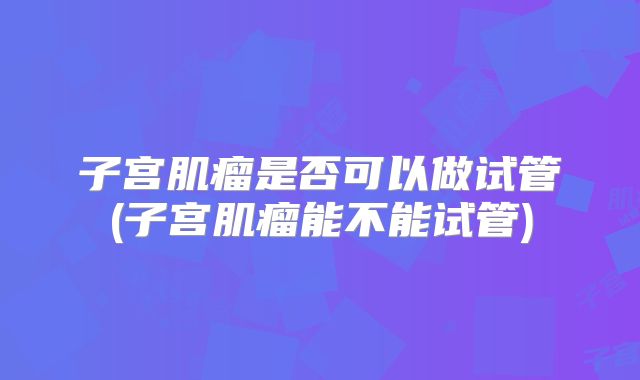 子宫肌瘤是否可以做试管(子宫肌瘤能不能试管)