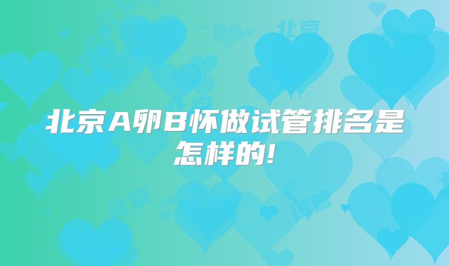 北京A卵B怀做试管排名是怎样的!