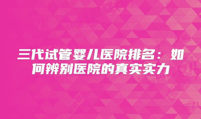 三代试管婴儿医院排名：如何辨别医院的真实实力