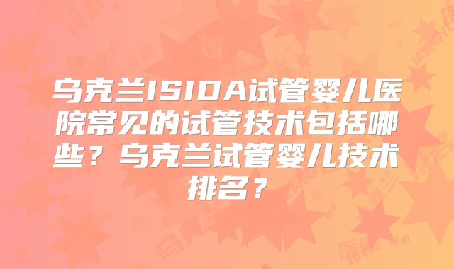 乌克兰ISIDA试管婴儿医院常见的试管技术包括哪些?乌克兰试管婴儿技术排名?