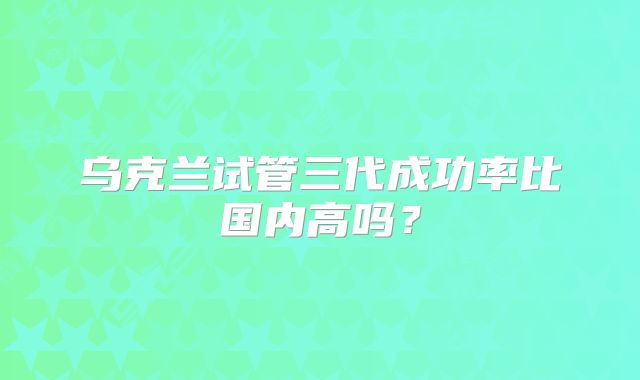 乌克兰试管三代成功率比国内高吗？